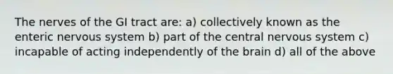 The nerves of the GI tract are: a) collectively known as the enteric nervous system b) part of the central nervous system c) incapable of acting independently of the brain d) all of the above