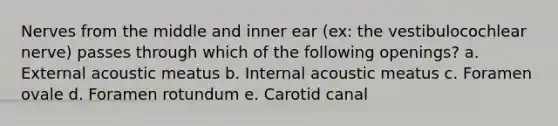 Nerves from the middle and inner ear (ex: the vestibulocochlear nerve) passes through which of the following openings? a. External acoustic meatus b. Internal acoustic meatus c. Foramen ovale d. Foramen rotundum e. Carotid canal