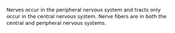 Nerves occur in the peripheral nervous system and tracts only occur in the central nervous system. Nerve fibers are in both the central and peripheral nervous systems.