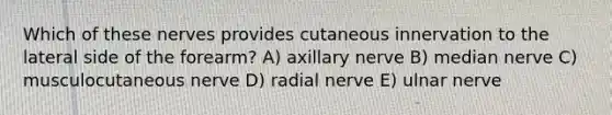 Which of these nerves provides cutaneous innervation to the lateral side of the forearm? A) axillary nerve B) median nerve C) musculocutaneous nerve D) radial nerve E) ulnar nerve