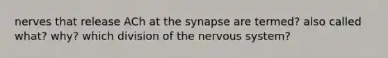 nerves that release ACh at the synapse are termed? also called what? why? which division of the nervous system?