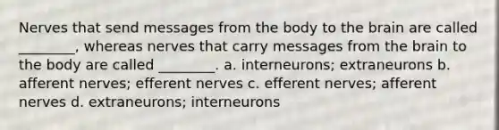 Nerves that send messages from the body to the brain are called ________, whereas nerves that carry messages from the brain to the body are called ________. a. interneurons; extraneurons b. afferent nerves; efferent nerves c. efferent nerves; afferent nerves d. extraneurons; interneurons