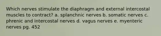 Which nerves stimulate the diaphragm and external intercostal muscles to contract? a. splanchnic nerves b. somatic nerves c. phrenic and intercostal nerves d. vagus nerves e. myenteric nerves pg. 452