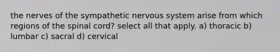 the nerves of the sympathetic nervous system arise from which regions of <a href='https://www.questionai.com/knowledge/kkAfzcJHuZ-the-spinal-cord' class='anchor-knowledge'>the spinal cord</a>? select all that apply. a) thoracic b) lumbar c) sacral d) cervical