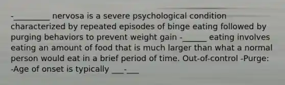 -_________ nervosa is a severe psychological condition characterized by repeated episodes of binge eating followed by purging behaviors to prevent weight gain -______ eating involves eating an amount of food that is much larger than what a normal person would eat in a brief period of time. Out-of-control -Purge: -Age of onset is typically ___-___