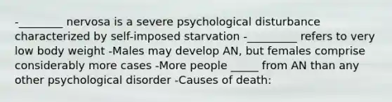 -________ nervosa is a severe psychological disturbance characterized by self-imposed starvation -_________ refers to very low body weight -Males may develop AN, but females comprise considerably more cases -More people _____ from AN than any other psychological disorder -Causes of death: