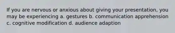 If you are nervous or anxious about giving your presentation, you may be experiencing a. gestures b. communication apprehension c. cognitive modification d. audience adaption