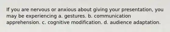 If you are nervous or anxious about giving your presentation, you may be experiencing a. gestures. b. communication apprehension. c. cognitive modification. d. audience adaptation.