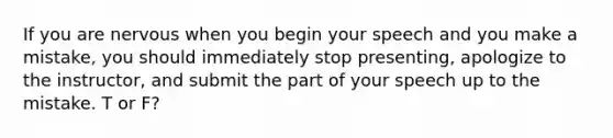 If you are nervous when you begin your speech and you make a mistake, you should immediately stop presenting, apologize to the instructor, and submit the part of your speech up to the mistake. T or F?