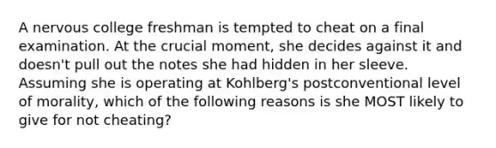 A nervous college freshman is tempted to cheat on a final examination. At the crucial moment, she decides against it and doesn't pull out the notes she had hidden in her sleeve. Assuming she is operating at Kohlberg's postconventional level of morality, which of the following reasons is she MOST likely to give for not cheating?