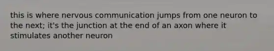 this is where nervous communication jumps from one neuron to the next; it's the junction at the end of an axon where it stimulates another neuron