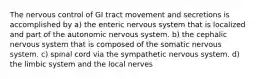 The nervous control of GI tract movement and secretions is accomplished by a) the enteric nervous system that is localized and part of the autonomic nervous system. b) the cephalic nervous system that is composed of the somatic nervous system. c) spinal cord via the sympathetic nervous system. d) the limbic system and the local nerves