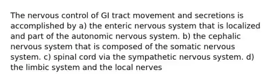 The nervous control of GI tract movement and secretions is accomplished by a) the enteric <a href='https://www.questionai.com/knowledge/kThdVqrsqy-nervous-system' class='anchor-knowledge'>nervous system</a> that is localized and part of <a href='https://www.questionai.com/knowledge/kMqcwgxBsH-the-autonomic-nervous-system' class='anchor-knowledge'>the autonomic nervous system</a>. b) the cephalic nervous system that is composed of the somatic nervous system. c) spinal cord via the sympathetic nervous system. d) the limbic system and the local nerves