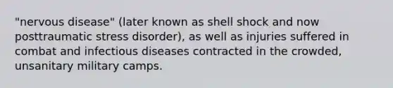 "nervous disease" (later known as shell shock and now posttraumatic stress disorder), as well as injuries suffered in combat and infectious diseases contracted in the crowded, unsanitary military camps.