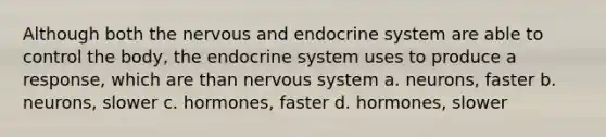 Although both the nervous and <a href='https://www.questionai.com/knowledge/k97r8ZsIZg-endocrine-system' class='anchor-knowledge'>endocrine system</a> are able to control the body, the endocrine system uses to produce a response, which are than <a href='https://www.questionai.com/knowledge/kThdVqrsqy-nervous-system' class='anchor-knowledge'>nervous system</a> a. neurons, faster b. neurons, slower c. hormones, faster d. hormones, slower