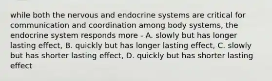 while both the nervous and endocrine systems are critical for communication and coordination among body systems, the endocrine system responds more - A. slowly but has longer lasting effect, B. quickly but has longer lasting effect, C. slowly but has shorter lasting effect, D. quickly but has shorter lasting effect