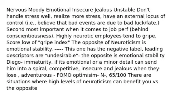 Nervous Moody Emotional Insecure Jealous Unstable Don't handle stress well, realize more stress, have an external locus of control (i.e., believe that bad events are due to bad luck/fate.) Second most important when it comes to job perf (behind conscientiousness). Highly neurotic employees tend to gripe. Score low of "gripe index" The opposite of Neuroticism is emotional stability. ----- This one has the negative label, leading descriptors are "undesirable"- the opposite is emotional stability Diego- immaturity, if its emotional or a minor detail can send him into a spiral, competitive, insecure and jealous when they lose , adventurous - FOMO optimisim- N-, 65/100 There are situations where high levels of neuroticism can benefit you vs the opposite