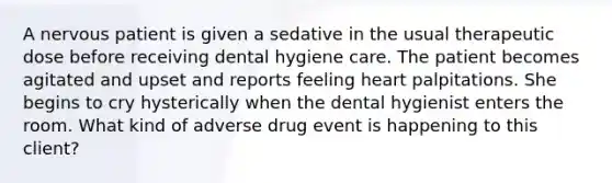 A nervous patient is given a sedative in the usual therapeutic dose before receiving dental hygiene care. The patient becomes agitated and upset and reports feeling heart palpitations. She begins to cry hysterically when the dental hygienist enters the room. What kind of adverse drug event is happening to this client?