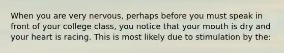 When you are very nervous, perhaps before you must speak in front of your college class, you notice that your mouth is dry and your heart is racing. This is most likely due to stimulation by the: