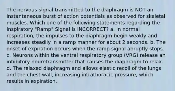 The nervous signal transmitted to the diaphragm is NOT an instantaneous burst of action potentials as observed for skeletal muscles. Which one of the following statements regarding the Inspiratory "Ramp" Signal is INCORRECT? a. In normal respiration, the impulses to the diaphragm begin weakly and increases steadily in a ramp manner for about 2 seconds. b. The onset of expiration occurs when the ramp signal abruptly stops. c. Neurons within the ventral respiratory group (VRG) release an inhibitory neurotransmitter that causes the diaphragm to relax. d. The relaxed diaphragm and allows elastic recoil of the lungs and the chest wall, increasing intrathoracic pressure, which results in expiration.