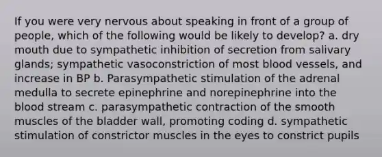 If you were very nervous about speaking in front of a group of people, which of the following would be likely to develop? a. dry mouth due to sympathetic inhibition of secretion from salivary glands; sympathetic vasoconstriction of most <a href='https://www.questionai.com/knowledge/kZJ3mNKN7P-blood-vessels' class='anchor-knowledge'>blood vessels</a>, and increase in BP b. Parasympathetic stimulation of the adrenal medulla to secrete epinephrine and norepinephrine into <a href='https://www.questionai.com/knowledge/k7oXMfj7lk-the-blood' class='anchor-knowledge'>the blood</a> stream c. parasympathetic contraction of the smooth muscles of the bladder wall, promoting coding d. sympathetic stimulation of constrictor muscles in the eyes to constrict pupils