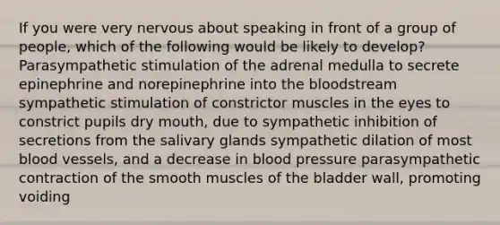 If you were very nervous about speaking in front of a group of people, which of the following would be likely to develop? Parasympathetic stimulation of the adrenal medulla to secrete epinephrine and norepinephrine into the bloodstream sympathetic stimulation of constrictor muscles in the eyes to constrict pupils dry mouth, due to sympathetic inhibition of secretions from the salivary glands sympathetic dilation of most blood vessels, and a decrease in blood pressure parasympathetic contraction of the smooth muscles of the bladder wall, promoting voiding