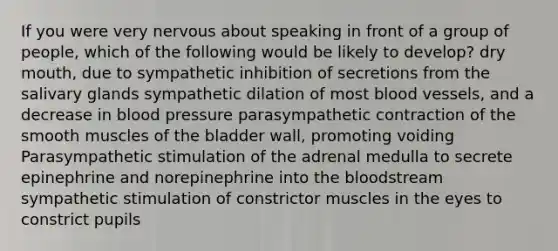 If you were very nervous about speaking in front of a group of people, which of the following would be likely to develop? dry mouth, due to sympathetic inhibition of secretions from the salivary glands sympathetic dilation of most blood vessels, and a decrease in blood pressure parasympathetic contraction of the smooth muscles of the bladder wall, promoting voiding Parasympathetic stimulation of the adrenal medulla to secrete epinephrine and norepinephrine into the bloodstream sympathetic stimulation of constrictor muscles in the eyes to constrict pupils