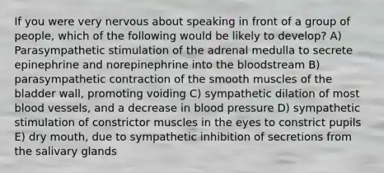 If you were very nervous about speaking in front of a group of people, which of the following would be likely to develop? A) Parasympathetic stimulation of the adrenal medulla to secrete epinephrine and norepinephrine into the bloodstream B) parasympathetic contraction of the smooth muscles of the bladder wall, promoting voiding C) sympathetic dilation of most blood vessels, and a decrease in blood pressure D) sympathetic stimulation of constrictor muscles in the eyes to constrict pupils E) dry mouth, due to sympathetic inhibition of secretions from the salivary glands