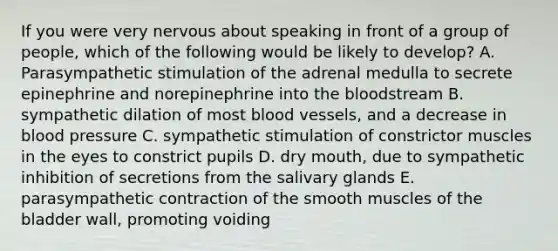 If you were very nervous about speaking in front of a group of people, which of the following would be likely to develop? A. Parasympathetic stimulation of the adrenal medulla to secrete epinephrine and norepinephrine into the bloodstream B. sympathetic dilation of most blood vessels, and a decrease in blood pressure C. sympathetic stimulation of constrictor muscles in the eyes to constrict pupils D. dry mouth, due to sympathetic inhibition of secretions from the salivary glands E. parasympathetic contraction of the smooth muscles of the bladder wall, promoting voiding