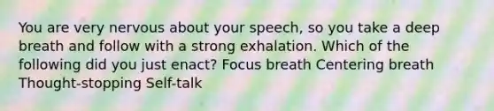 You are very nervous about your speech, so you take a deep breath and follow with a strong exhalation. Which of the following did you just enact? Focus breath Centering breath Thought-stopping Self-talk