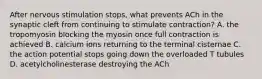 After nervous stimulation stops, what prevents ACh in the synaptic cleft from continuing to stimulate contraction? A. the tropomyosin blocking the myosin once full contraction is achieved B. calcium ions returning to the terminal cisternae C. the action potential stops going down the overloaded T tubules D. acetylcholinesterase destroying the ACh