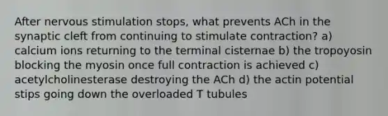 After nervous stimulation stops, what prevents ACh in the synaptic cleft from continuing to stimulate contraction? a) calcium ions returning to the terminal cisternae b) the tropoyosin blocking the myosin once full contraction is achieved c) acetylcholinesterase destroying the ACh d) the actin potential stips going down the overloaded T tubules