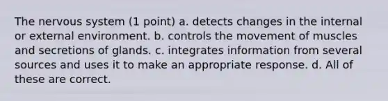 The nervous system (1 point) a. detects changes in the internal or external environment. b. controls the movement of muscles and secretions of glands. c. integrates information from several sources and uses it to make an appropriate response. d. All of these are correct.