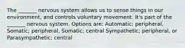 The _______ nervous system allows us to sense things in our environment, and controls voluntary movement. It's part of the _______ nervous system. Options are: Automatic; peripheral, Somatic; peripheral, Somatic; central Sympathetic; peripheral, or Parasympathetic; central