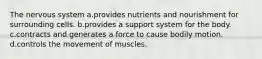 The nervous system a.provides nutrients and nourishment for surrounding cells. b.provides a support system for the body. c.contracts and generates a force to cause bodily motion. d.controls the movement of muscles.