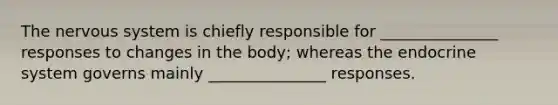 The nervous system is chiefly responsible for _______________ responses to changes in the body; whereas the endocrine system governs mainly _______________ responses.