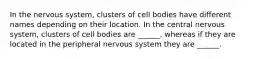 In the nervous system, clusters of cell bodies have different names depending on their location. In the central nervous system, clusters of cell bodies are ______, whereas if they are located in the peripheral nervous system they are ______.