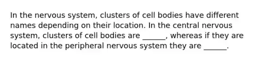 In the nervous system, clusters of cell bodies have different names depending on their location. In the central nervous system, clusters of cell bodies are ______, whereas if they are located in the peripheral nervous system they are ______.