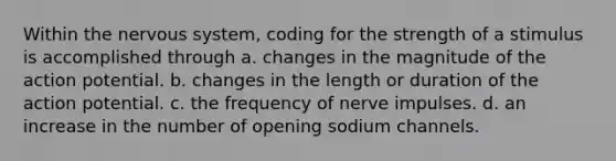 Within the nervous system, coding for the strength of a stimulus is accomplished through a. changes in the magnitude of the action potential. b. changes in the length or duration of the action potential. c. the frequency of nerve impulses. d. an increase in the number of opening sodium channels.