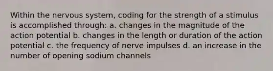 Within the nervous system, coding for the strength of a stimulus is accomplished through: a. changes in the magnitude of the action potential b. changes in the length or duration of the action potential c. the frequency of nerve impulses d. an increase in the number of opening sodium channels