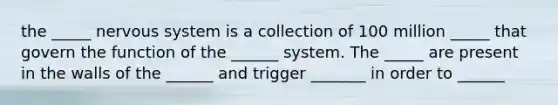 the _____ nervous system is a collection of 100 million _____ that govern the function of the ______ system. The _____ are present in the walls of the ______ and trigger _______ in order to ______