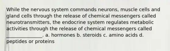 While the <a href='https://www.questionai.com/knowledge/kThdVqrsqy-nervous-system' class='anchor-knowledge'>nervous system</a> commands neurons, muscle cells and gland cells through the release of chemical messengers called neurotransmitters, the <a href='https://www.questionai.com/knowledge/k97r8ZsIZg-endocrine-system' class='anchor-knowledge'>endocrine system</a> regulates metabolic activities through the release of chemical messengers called _______________. a. hormones b. steroids c. <a href='https://www.questionai.com/knowledge/k9gb720LCl-amino-acids' class='anchor-knowledge'>amino acids</a> d. peptides or proteins