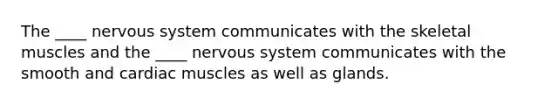 The ____ <a href='https://www.questionai.com/knowledge/kThdVqrsqy-nervous-system' class='anchor-knowledge'>nervous system</a> communicates with the skeletal muscles and the ____ nervous system communicates with the smooth and cardiac muscles as well as glands.