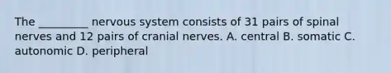 The _________ nervous system consists of 31 pairs of spinal nerves and 12 pairs of cranial nerves. A. central B. somatic C. autonomic D. peripheral