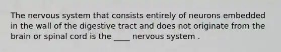 The nervous system that consists entirely of neurons embedded in the wall of the digestive tract and does not originate from the brain or spinal cord is the ____ nervous system .