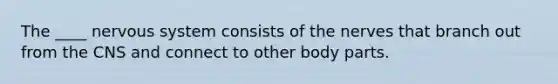 The ____ nervous system consists of the nerves that branch out from the CNS and connect to other body parts.