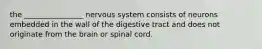 the ________________ nervous system consists of neurons embedded in the wall of the digestive tract and does not originate from the brain or spinal cord.