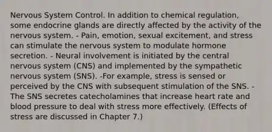 <a href='https://www.questionai.com/knowledge/kThdVqrsqy-nervous-system' class='anchor-knowledge'>nervous system</a> Control. In addition to chemical regulation, some endocrine glands are directly affected by the activity of the nervous system. - Pain, emotion, sexual excitement, and stress can stimulate the nervous system to modulate hormone secretion. - Neural involvement is initiated by the central nervous system (CNS) and implemented by the sympathetic nervous system (SNS). -For example, stress is sensed or perceived by the CNS with subsequent stimulation of the SNS. - The SNS secretes catecholamines that increase heart rate and <a href='https://www.questionai.com/knowledge/kD0HacyPBr-blood-pressure' class='anchor-knowledge'>blood pressure</a> to deal with stress more effectively. (<a href='https://www.questionai.com/knowledge/k4QbjAzLl7-effects-of-stress' class='anchor-knowledge'>effects of stress</a> are discussed in Chapter 7.)