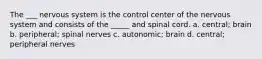 The ___ nervous system is the control center of the nervous system and consists of the _____ and spinal cord. a. central; brain b. peripheral; spinal nerves c. autonomic; brain d. central; peripheral nerves