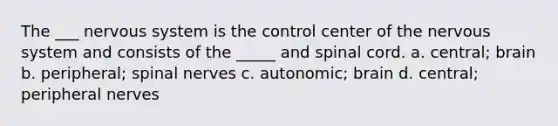 The ___ nervous system is the control center of the nervous system and consists of the _____ and spinal cord. a. central; brain b. peripheral; spinal nerves c. autonomic; brain d. central; peripheral nerves